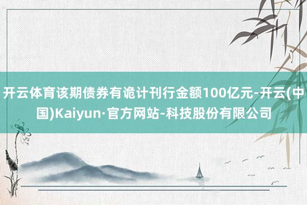 开云体育该期债券有诡计刊行金额100亿元-开云(中国)Kaiyun·官方网站-科技股份有限公司