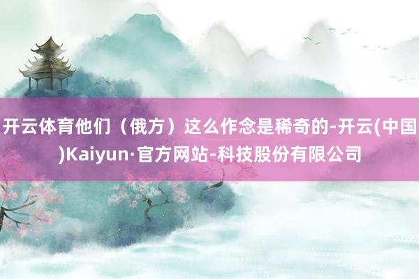 开云体育他们（俄方）这么作念是稀奇的-开云(中国)Kaiyun·官方网站-科技股份有限公司