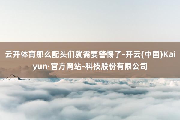 云开体育那么配头们就需要警惕了-开云(中国)Kaiyun·官方网站-科技股份有限公司