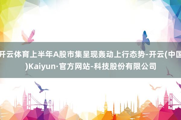 开云体育上半年A股市集呈现轰动上行态势-开云(中国)Kaiyun·官方网站-科技股份有限公司