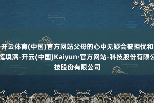 开云体育(中国)官方网站父母的心中无疑会被担忧和恐慌填满-开云(中国)Kaiyun·官方网站-科技股份有限公司
