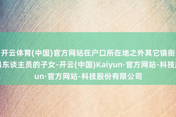 开云体育(中国)官方网站在户口所在地之外其它镇街务工或做贸易东谈主员的子女-开云(中国)Kaiyun·官方网站-科技股份有限公司