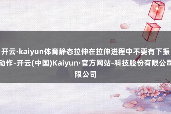 开云·kaiyun体育静态拉伸在拉伸进程中不要有下振动作-开云(中国)Kaiyun·官方网站-科技股份有限公司