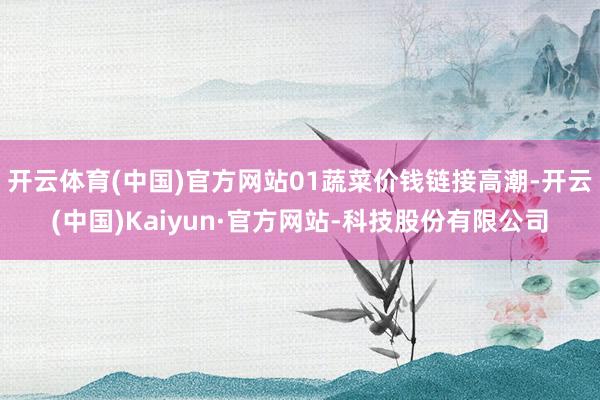 开云体育(中国)官方网站01蔬菜价钱链接高潮-开云(中国)Kaiyun·官方网站-科技股份有限公司