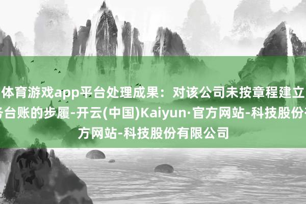 体育游戏app平台处理成果：对该公司未按章程建立保存服务台账的步履-开云(中国)Kaiyun·官方网站-科技股份有限公司