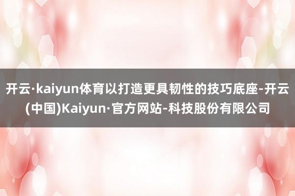开云·kaiyun体育以打造更具韧性的技巧底座-开云(中国)Kaiyun·官方网站-科技股份有限公司
