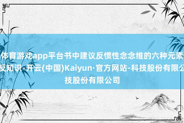 体育游戏app平台书中建议反惯性念念维的六种元素：反知识-开云(中国)Kaiyun·官方网站-科技股份有限公司