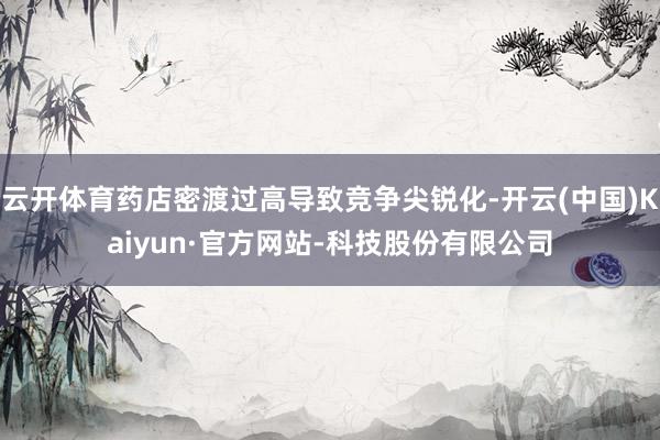 云开体育药店密渡过高导致竞争尖锐化-开云(中国)Kaiyun·官方网站-科技股份有限公司