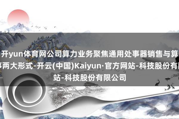 开yun体育网公司算力业务聚焦通用处事器销售与算力处事两大形式-开云(中国)Kaiyun·官方网站-科技股份有限公司