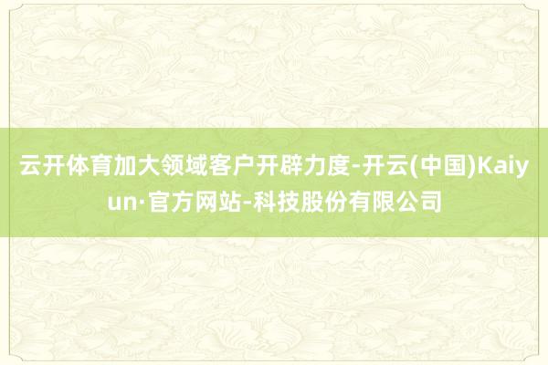 云开体育加大领域客户开辟力度-开云(中国)Kaiyun·官方网站-科技股份有限公司
