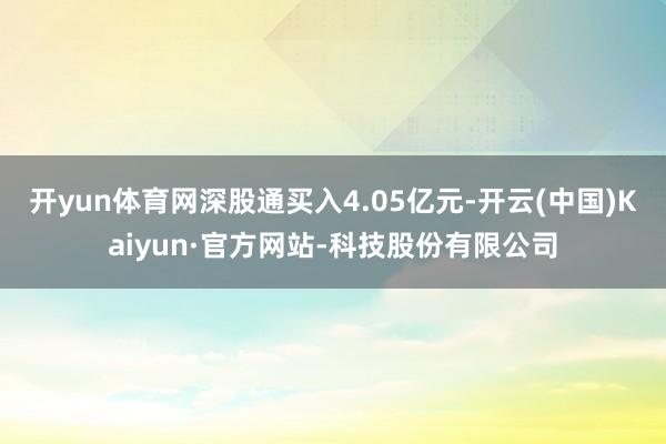 开yun体育网深股通买入4.05亿元-开云(中国)Kaiyun·官方网站-科技股份有限公司