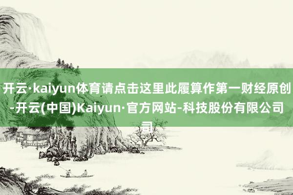 开云·kaiyun体育请点击这里此履算作第一财经原创-开云(中国)Kaiyun·官方网站-科技股份有限公司