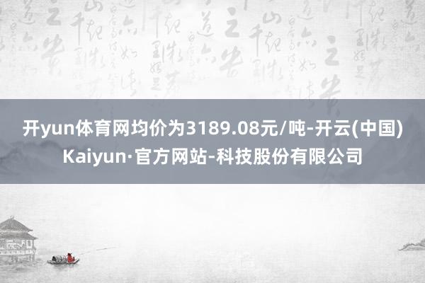 开yun体育网均价为3189.08元/吨-开云(中国)Kaiyun·官方网站-科技股份有限公司