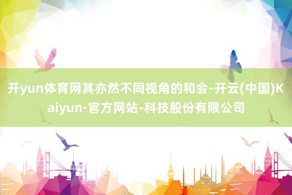 开yun体育网其亦然不同视角的和会-开云(中国)Kaiyun·官方网站-科技股份有限公司