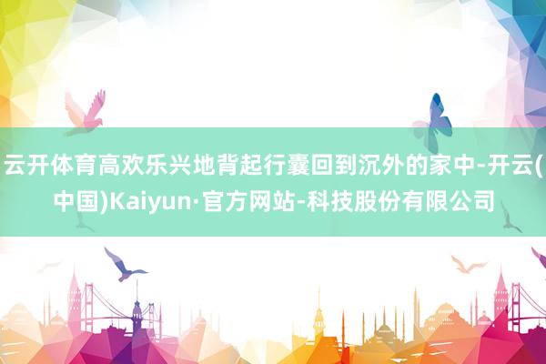 云开体育高欢乐兴地背起行囊回到沉外的家中-开云(中国)Kaiyun·官方网站-科技股份有限公司