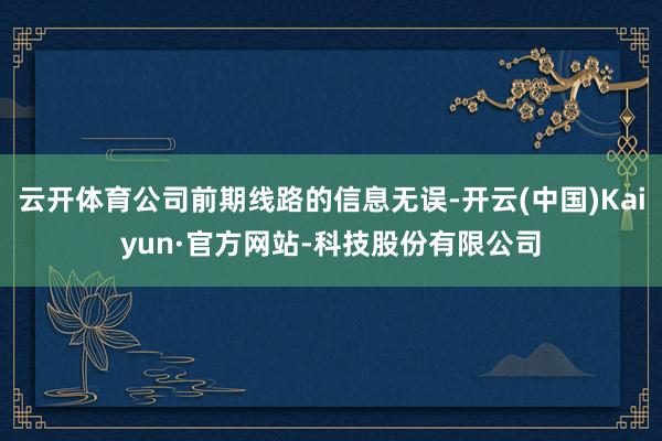 云开体育公司前期线路的信息无误-开云(中国)Kaiyun·官方网站-科技股份有限公司