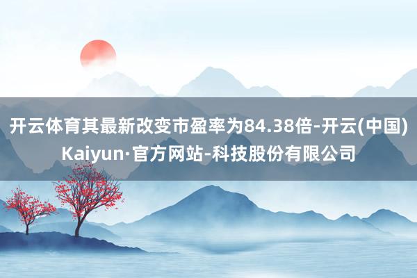 开云体育其最新改变市盈率为84.38倍-开云(中国)Kaiyun·官方网站-科技股份有限公司