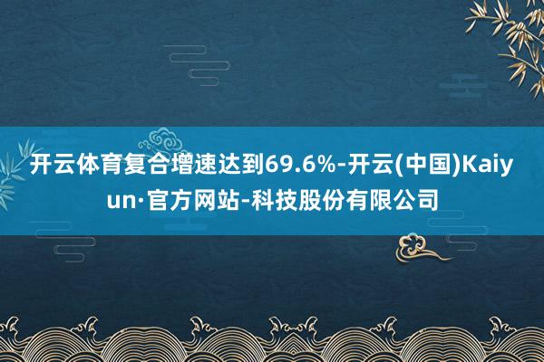开云体育复合增速达到69.6%-开云(中国)Kaiyun·官方网站-科技股份有限公司