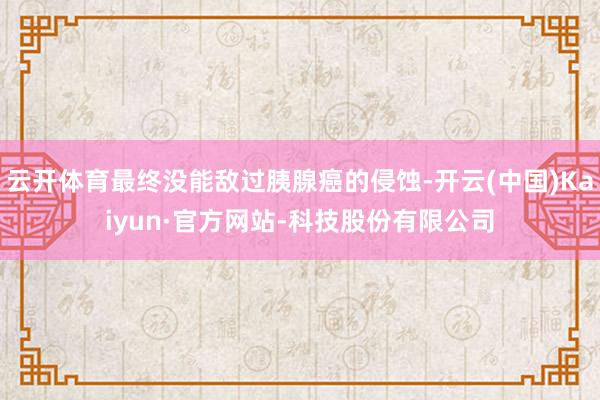 云开体育最终没能敌过胰腺癌的侵蚀-开云(中国)Kaiyun·官方网站-科技股份有限公司