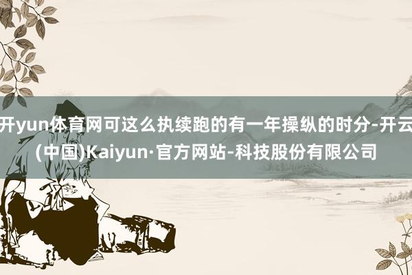 开yun体育网可这么执续跑的有一年操纵的时分-开云(中国)Kaiyun·官方网站-科技股份有限公司