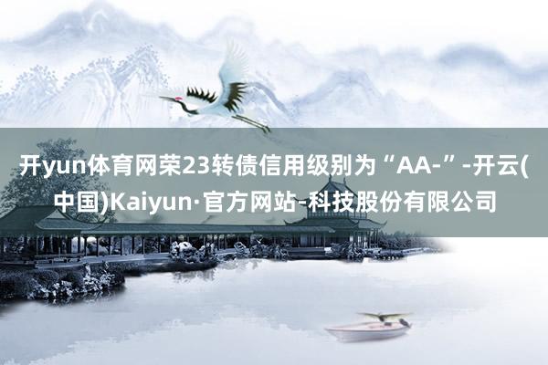 开yun体育网荣23转债信用级别为“AA-”-开云(中国)Kaiyun·官方网站-科技股份有限公司