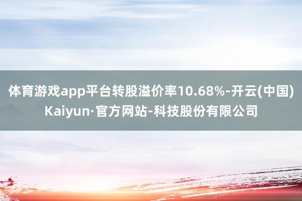 体育游戏app平台转股溢价率10.68%-开云(中国)Kaiyun·官方网站-科技股份有限公司