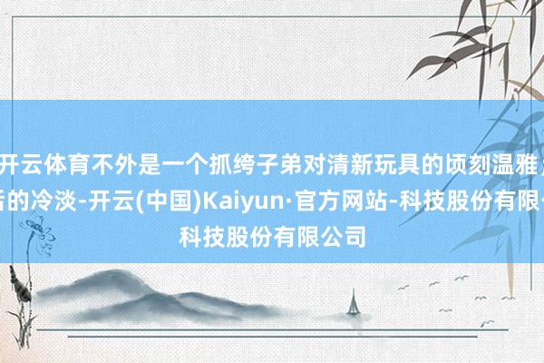 开云体育不外是一个抓绔子弟对清新玩具的顷刻温雅；此后的冷淡-开云(中国)Kaiyun·官方网站-科技股份有限公司