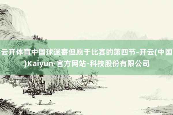 云开体育中国球迷寄但愿于比赛的第四节-开云(中国)Kaiyun·官方网站-科技股份有限公司
