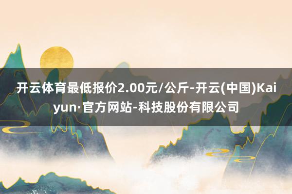 开云体育最低报价2.00元/公斤-开云(中国)Kaiyun·官方网站-科技股份有限公司