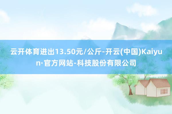 云开体育进出13.50元/公斤-开云(中国)Kaiyun·官方网站-科技股份有限公司