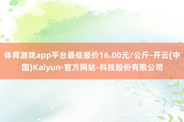 体育游戏app平台最低报价16.00元/公斤-开云(中国)Kaiyun·官方网站-科技股份有限公司