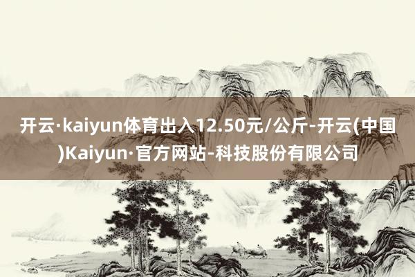 开云·kaiyun体育出入12.50元/公斤-开云(中国)Kaiyun·官方网站-科技股份有限公司
