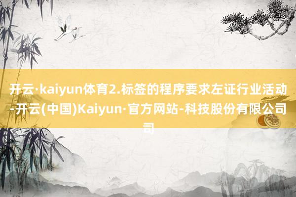 开云·kaiyun体育2.标签的程序要求左证行业活动-开云(中国)Kaiyun·官方网站-科技股份有限公司