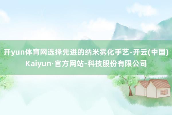 开yun体育网选择先进的纳米雾化手艺-开云(中国)Kaiyun·官方网站-科技股份有限公司