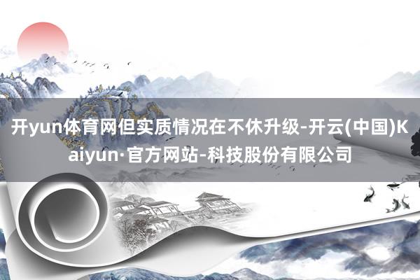 开yun体育网但实质情况在不休升级-开云(中国)Kaiyun·官方网站-科技股份有限公司
