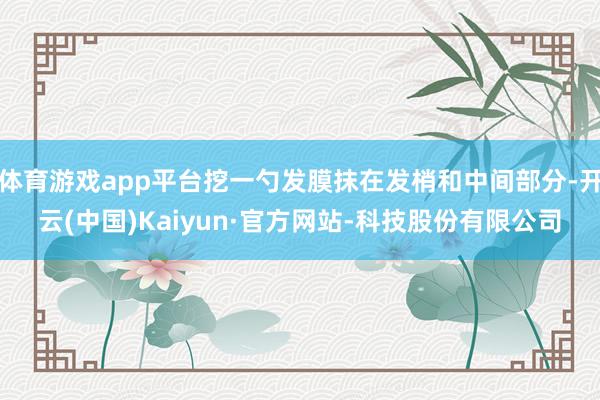体育游戏app平台挖一勺发膜抹在发梢和中间部分-开云(中国)Kaiyun·官方网站-科技股份有限公司