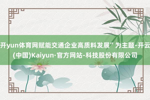开yun体育网赋能交通企业高质料发展”为主题-开云(中国)Kaiyun·官方网站-科技股份有限公司