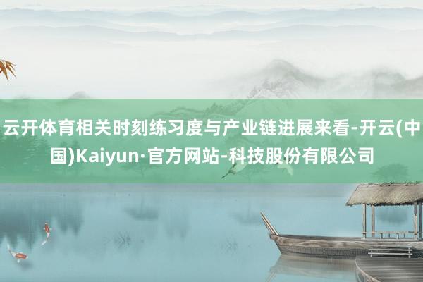 云开体育相关时刻练习度与产业链进展来看-开云(中国)Kaiyun·官方网站-科技股份有限公司
