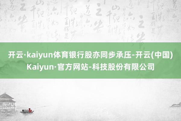 开云·kaiyun体育　　银行股亦同步承压-开云(中国)Kaiyun·官方网站-科技股份有限公司