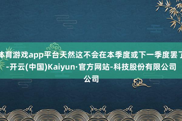 体育游戏app平台天然这不会在本季度或下一季度罢了-开云(中国)Kaiyun·官方网站-科技股份有限公司