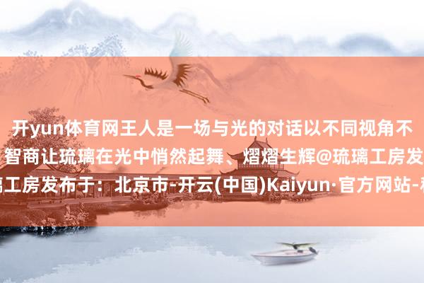 开yun体育网王人是一场与光的对话以不同视角不雅察、捕捉、打磨造形、智商让琉璃在光中悄然起舞、熠熠生辉@琉璃工房发布于：北京市-开云(中国)Kaiyun·官方网站-科技股份有限公司