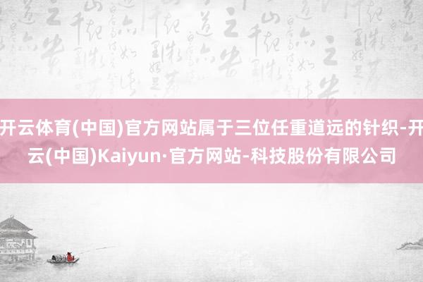 开云体育(中国)官方网站属于三位任重道远的针织-开云(中国)Kaiyun·官方网站-科技股份有限公司