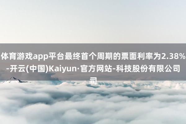 体育游戏app平台最终首个周期的票面利率为2.38%-开云(中国)Kaiyun·官方网站-科技股份有限公司