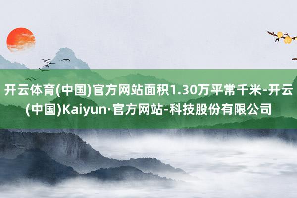 开云体育(中国)官方网站面积1.30万平常千米-开云(中国)Kaiyun·官方网站-科技股份有限公司
