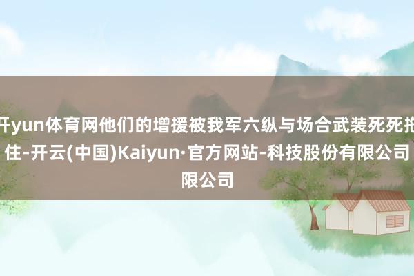 开yun体育网他们的增援被我军六纵与场合武装死死拖住-开云(中国)Kaiyun·官方网站-科技股份有限公司
