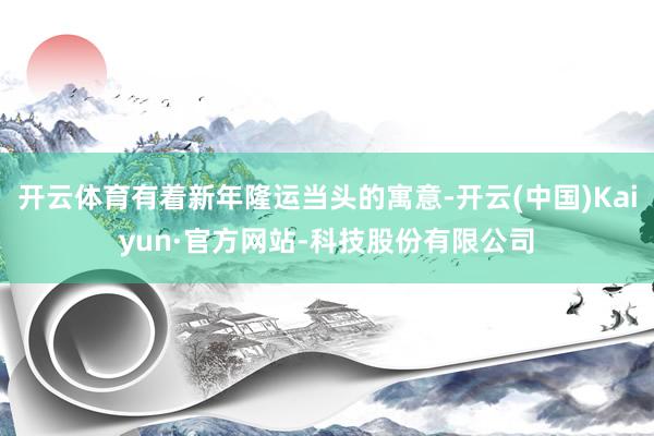 开云体育有着新年隆运当头的寓意-开云(中国)Kaiyun·官方网站-科技股份有限公司