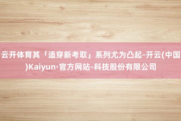 云开体育其「适穿新考取」系列尤为凸起-开云(中国)Kaiyun·官方网站-科技股份有限公司