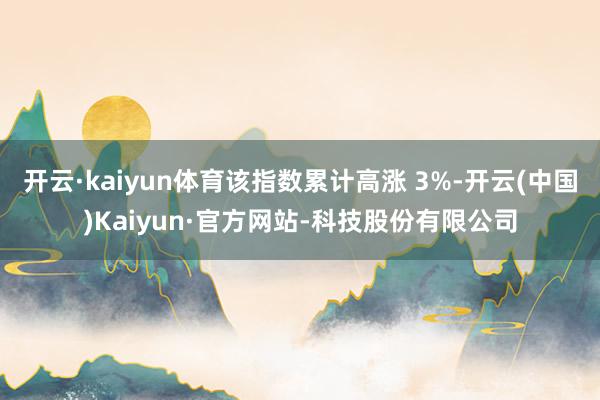 开云·kaiyun体育该指数累计高涨 3%-开云(中国)Kaiyun·官方网站-科技股份有限公司