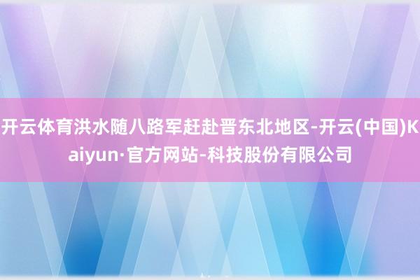开云体育洪水随八路军赶赴晋东北地区-开云(中国)Kaiyun·官方网站-科技股份有限公司