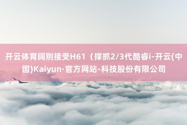 开云体育阔别接受H61（撑抓2/3代酷睿i-开云(中国)Kaiyun·官方网站-科技股份有限公司